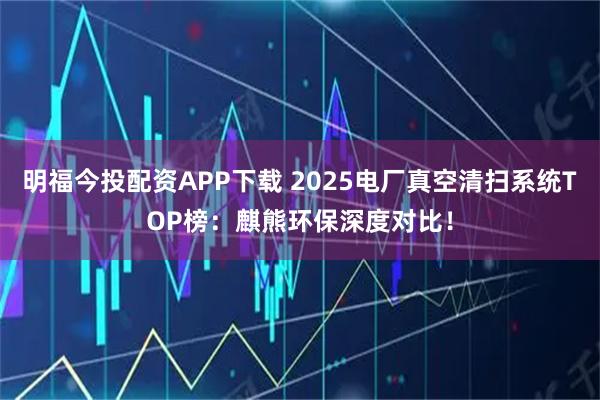明福今投配资APP下载 2025电厂真空清扫系统TOP榜：麒熊环保深度对比！