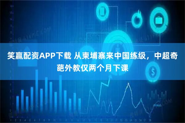 笑赢配资APP下载 从柬埔寨来中国练级，中超奇葩外教仅两个月下课