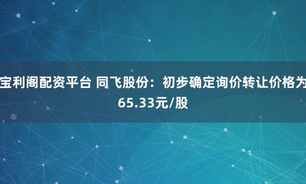宝利阁配资平台 同飞股份：初步确定询价转让价格为65.33元/股