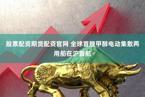 股票配资期货配资官网 全球首艘甲醇电动集散两用船在沪首航