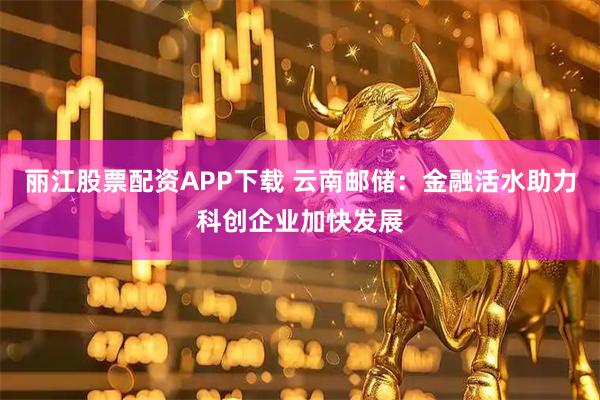 丽江股票配资APP下载 云南邮储：金融活水助力科创企业加快发展