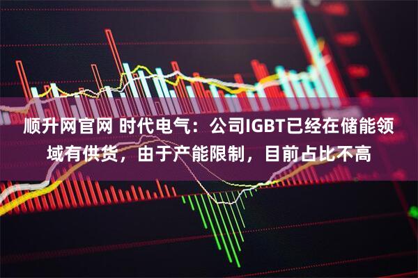 顺升网官网 时代电气：公司IGBT已经在储能领域有供货，由于产能限制，目前占比不高