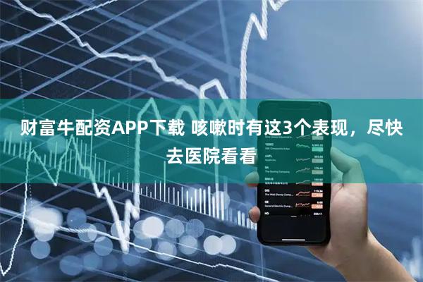 财富牛配资APP下载 咳嗽时有这3个表现，尽快去医院看看