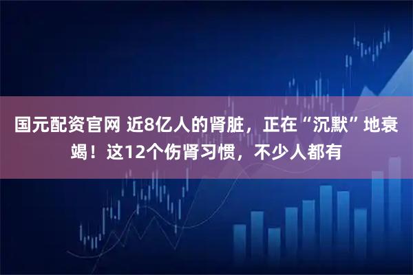 国元配资官网 近8亿人的肾脏，正在“沉默”地衰竭！这12个伤肾习惯，不少人都有