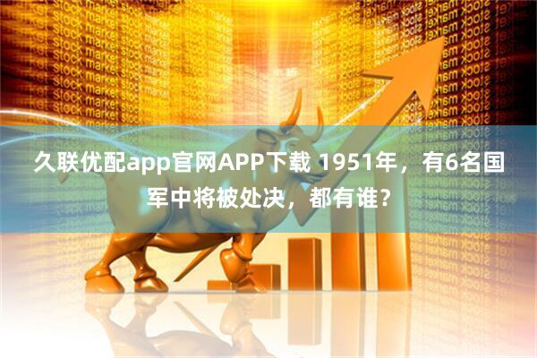 久联优配app官网APP下载 1951年，有6名国军中将被处决，都有谁？