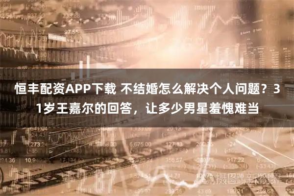 恒丰配资APP下载 不结婚怎么解决个人问题?31岁王嘉尔的回答,让多少男星羞愧难当