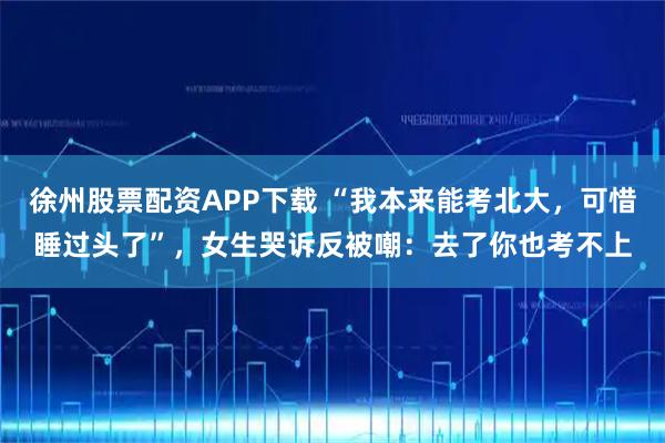 徐州股票配资APP下载 “我本来能考北大，可惜睡过头了”，女生哭诉反被嘲：去了你也考不上