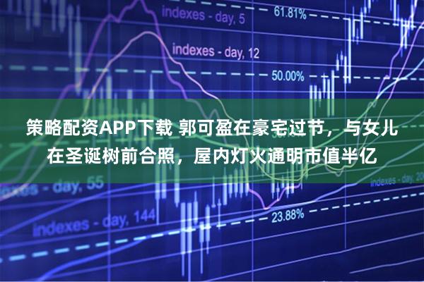 策略配资APP下载 郭可盈在豪宅过节，与女儿在圣诞树前合照，屋内灯火通明市值半亿