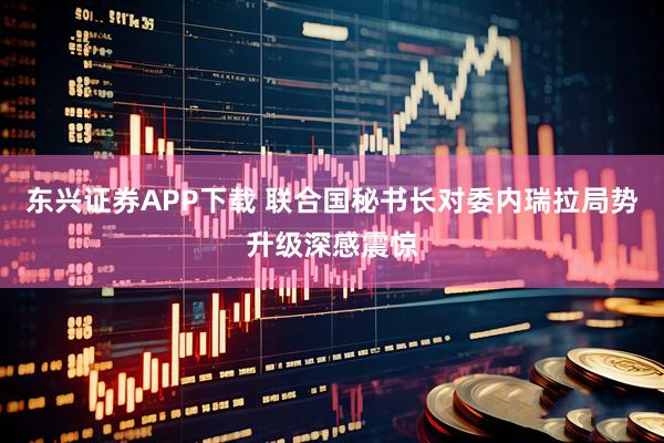 东兴证券APP下载 联合国秘书长对委内瑞拉局势升级深感震惊