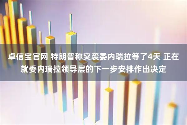 卓信宝官网 特朗普称突袭委内瑞拉等了4天 正在就委内瑞拉领导层的下一步安排作出决定
