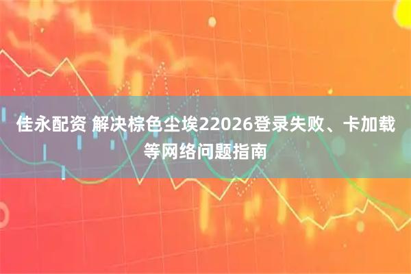 佳永配资 解决棕色尘埃22026登录失败、卡加载等网络问题指南