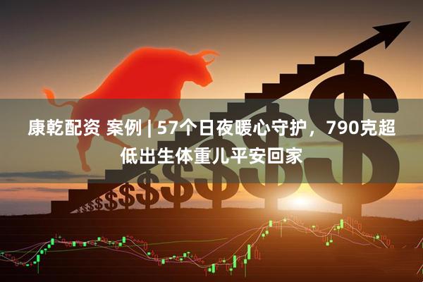 康乾配资 案例 | 57个日夜暖心守护，790克超低出生体重儿平安回家