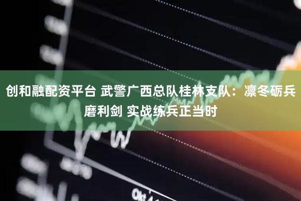 创和融配资平台 武警广西总队桂林支队：凛冬砺兵磨利剑 实战练兵正当时
