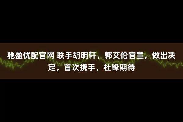 驰盈优配官网 联手胡明轩，郭艾伦官宣，做出决定，首次携手，杜锋期待