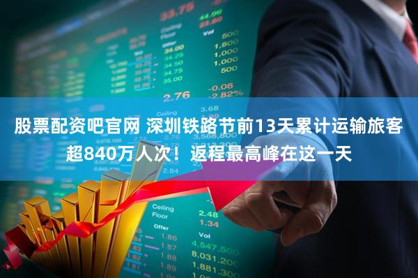 股票配资吧官网 深圳铁路节前13天累计运输旅客超840万人次！返程最高峰在这一天