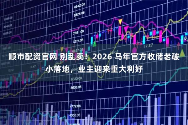 顺市配资官网 别乱卖！2026 马年官方收储老破小落地，业主迎来重大利好