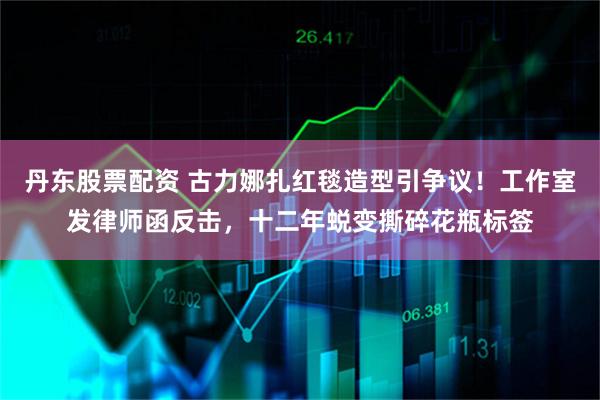 丹东股票配资 古力娜扎红毯造型引争议！工作室发律师函反击，十二年蜕变撕碎花瓶标签