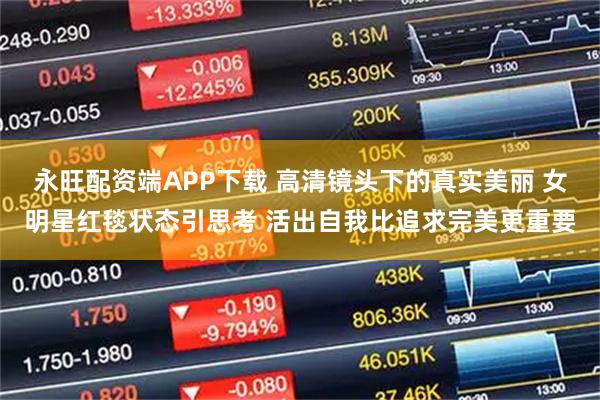 永旺配资端APP下载 高清镜头下的真实美丽 女明星红毯状态引思考 活出自我比追求完美更重要