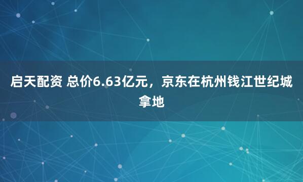 启天配资 总价6.63亿元，京东在杭州钱江世纪城拿地