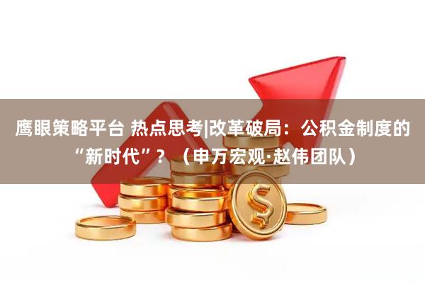 鹰眼策略平台 热点思考|改革破局：公积金制度的“新时代”？（申万宏观·赵伟团队）